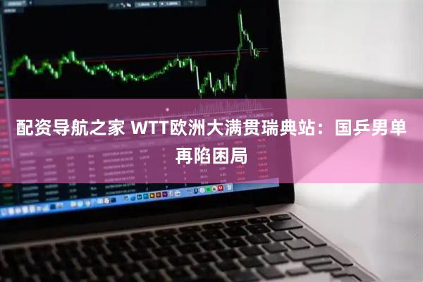 配资导航之家 WTT欧洲大满贯瑞典站：国乒男单再陷困局