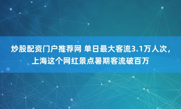 炒股配资门户推荐网 单日最大客流3.1万人次,上海这个网红景点暑期客流破百万