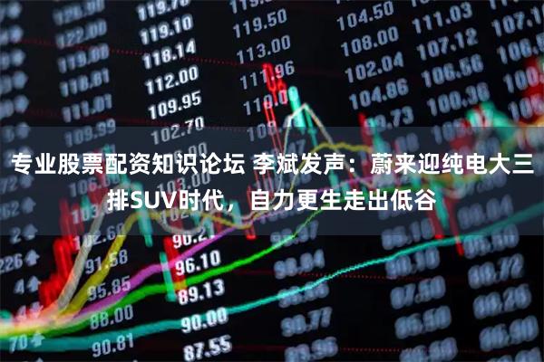 专业股票配资知识论坛 李斌发声:蔚来迎纯电大三排SUV时代,自力更生走出低谷