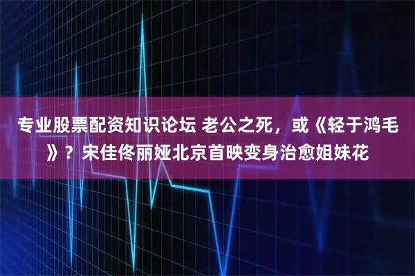 专业股票配资知识论坛 老公之死,或《轻于鸿毛》?宋佳佟丽娅北京首映变身治愈姐妹花