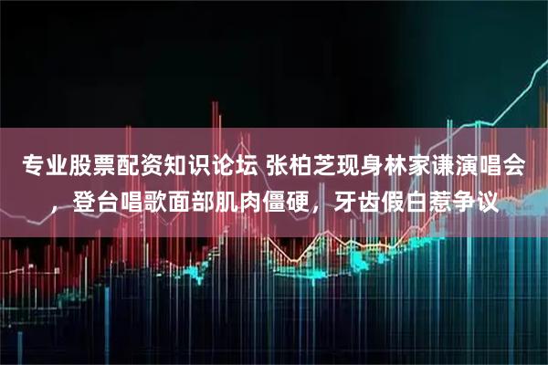 专业股票配资知识论坛 张柏芝现身林家谦演唱会,登台唱歌面部肌肉僵硬,牙齿假白惹争议