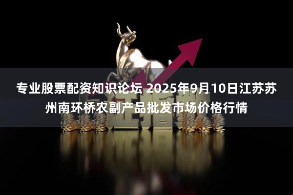 专业股票配资知识论坛 2025年9月10日江苏苏州南环桥农副产品批发市场价格行情