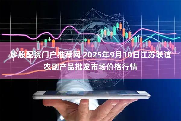 炒股配资门户推荐网 2025年9月10日江苏联谊农副产品批发市场价格行情