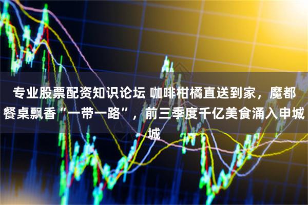 专业股票配资知识论坛 咖啡柑橘直送到家，魔都餐桌飘香“一带一路”，前三季度千亿美食涌入申城