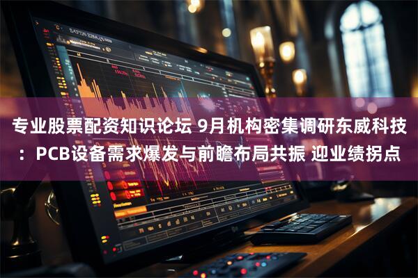 专业股票配资知识论坛 9月机构密集调研东威科技：PCB设备需求爆发与前瞻布局共振 迎业绩拐点