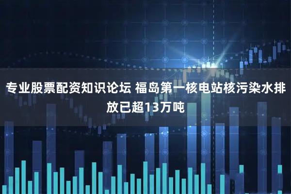 专业股票配资知识论坛 福岛第一核电站核污染水排放已超13万吨