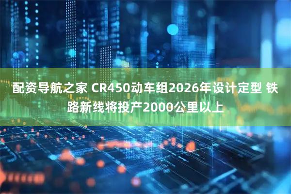 配资导航之家 CR450动车组2026年设计定型 铁路新线将投产2000公里以上