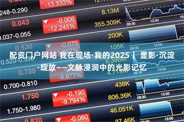 配资门户网站 我在现场·我的2025｜ 显影·沉淀·绽放——文脉浸润中的光影记忆