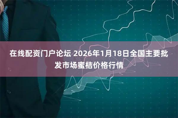 在线配资门户论坛 2026年1月18日全国主要批发市场蜜桔价格行情