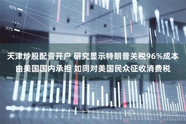 天津炒股配资开户 研究显示特朗普关税96%成本由美国国内承担 如同对美国民众征收消费税