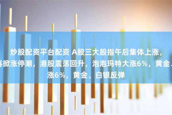 炒股配资平台配资 A股三大股指午后集体上涨，商业航天再掀涨停潮，港股震荡回升，泡泡玛特大涨6%，黄金、白银反弹