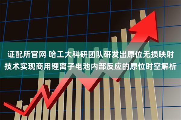 证配所官网 哈工大科研团队研发出原位无损映射技术实现商用锂离子电池内部反应的原位时空解析