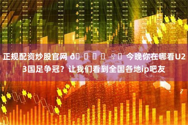 正规配资炒股官网 🙋‍♀️今晚你在哪看U23国足争冠？让我们看到全国各地ip吧友