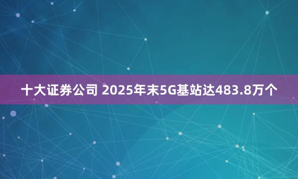 十大证券公司 2025年末5G基站达483.8万个