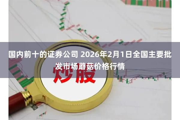 国内前十的证券公司 2026年2月1日全国主要批发市场蘑菇价格行情