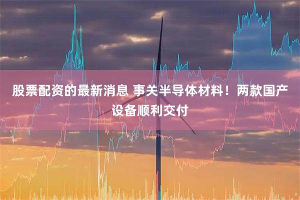 股票配资的最新消息 事关半导体材料！两款国产设备顺利交付