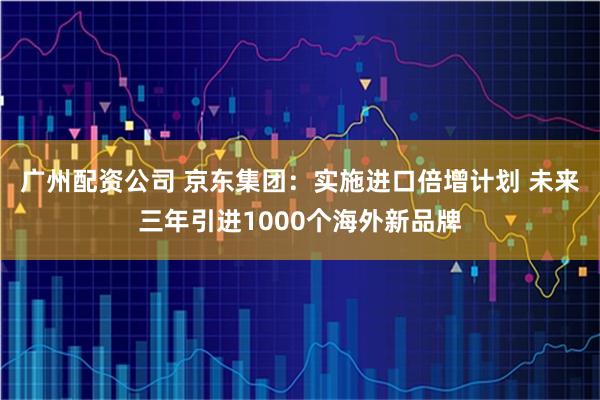 广州配资公司 京东集团：实施进口倍增计划 未来三年引进1000个海外新品牌