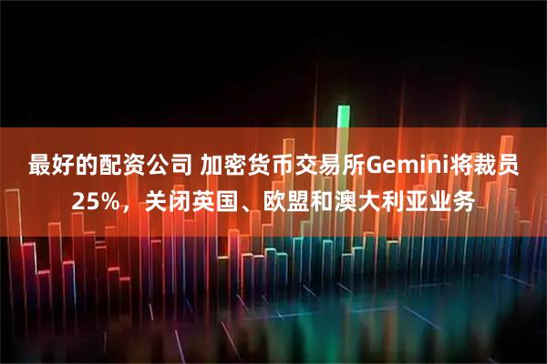 最好的配资公司 加密货币交易所Gemini将裁员25%，关闭英国、欧盟和澳大利亚业务