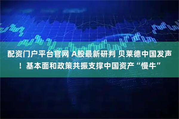 配资门户平台官网 A股最新研判 贝莱德中国发声！基本面和政策共振支撑中国资产“慢牛”