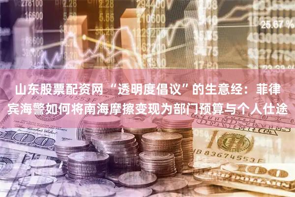 山东股票配资网 “透明度倡议”的生意经：菲律宾海警如何将南海摩擦变现为部门预算与个人仕途