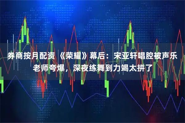 券商按月配资 《荣耀》幕后：宋亚轩唱腔被声乐老师夸爆，深夜练舞到力竭太拼了