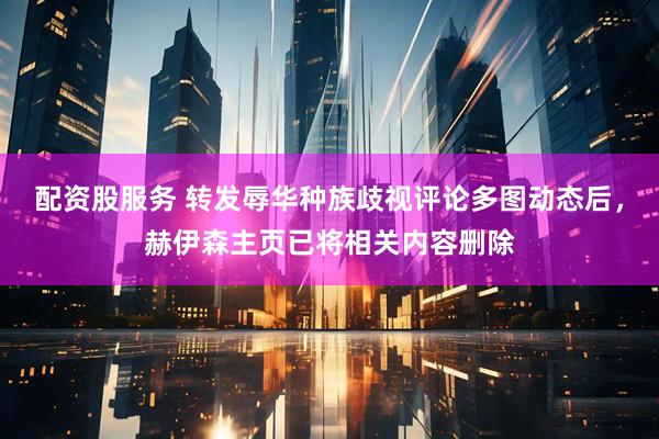 配资股服务 转发辱华种族歧视评论多图动态后，赫伊森主页已将相关内容删除