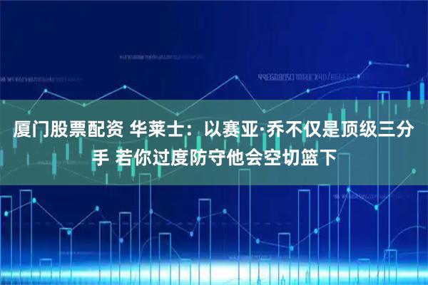 厦门股票配资 华莱士：以赛亚·乔不仅是顶级三分手 若你过度防守他会空切篮下