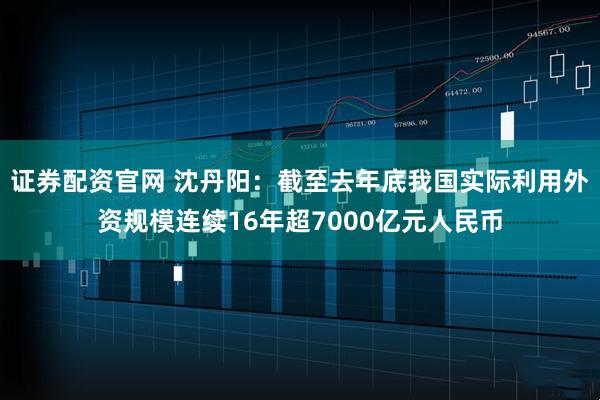 证券配资官网 沈丹阳：截至去年底我国实际利用外资规模连续16年超7000亿元人民币