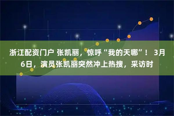 浙江配资门户 张凯丽，惊呼“我的天哪”！ 3月6日，演员张凯丽突然冲上热搜，采访时
