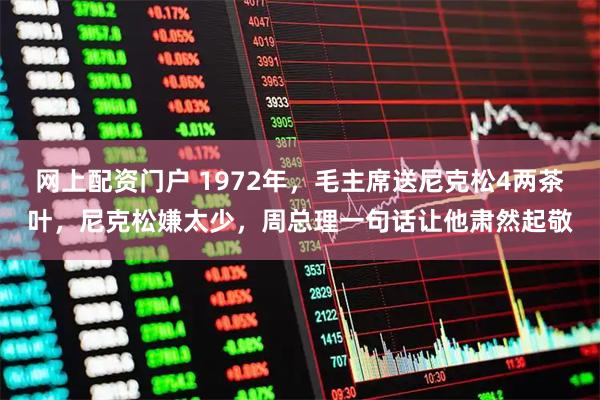 网上配资门户 1972年，毛主席送尼克松4两茶叶，尼克松嫌太少，周总理一句话让他肃然起敬
