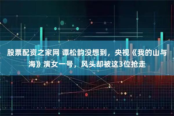 股票配资之家网 谭松韵没想到，央视《我的山与海》演女一号，风头却被这3位抢走