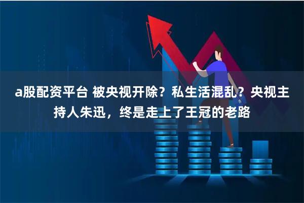 a股配资平台 被央视开除？私生活混乱？央视主持人朱迅，终是走上了王冠的老路
