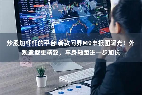 炒股加杆杆的平台 新款问界M9申报图曝光！外观造型更精致，车身轴距进一步加长