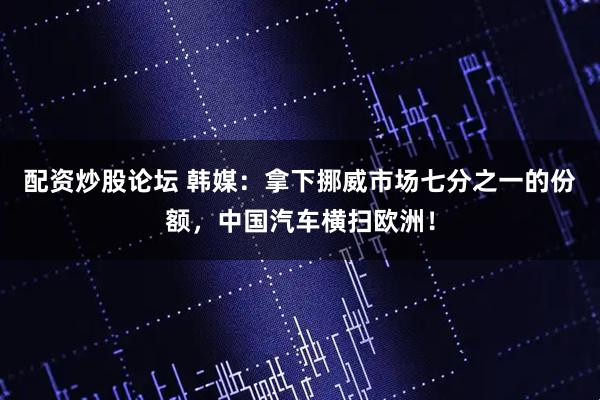 配资炒股论坛 韩媒：拿下挪威市场七分之一的份额，中国汽车横扫欧洲！