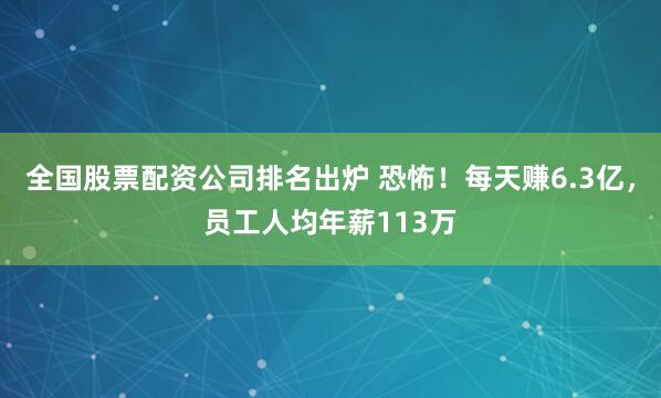 全国股票配资公司排名出炉 恐怖！每天赚6.3亿，员工人均年薪113万