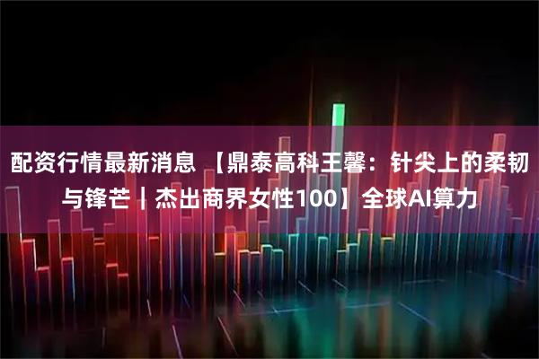 配资行情最新消息 【鼎泰高科王馨：针尖上的柔韧与锋芒｜杰出商界女性100】全球AI算力