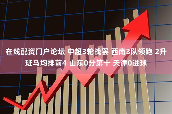 在线配资门户论坛 中超3轮战罢 西南3队领跑 2升班马均排前4 山东0分第十 天津0进球