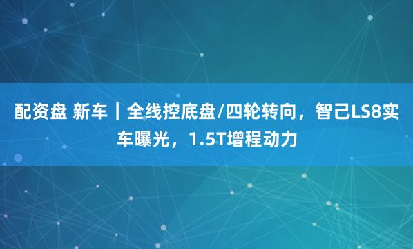 配资盘 新车|全线控底盘/四轮转向,智己LS8实车曝光,1.5T增程动力