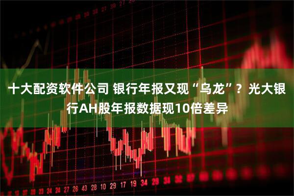 十大配资软件公司 银行年报又现“乌龙”？光大银行AH股年报数据现10倍差异