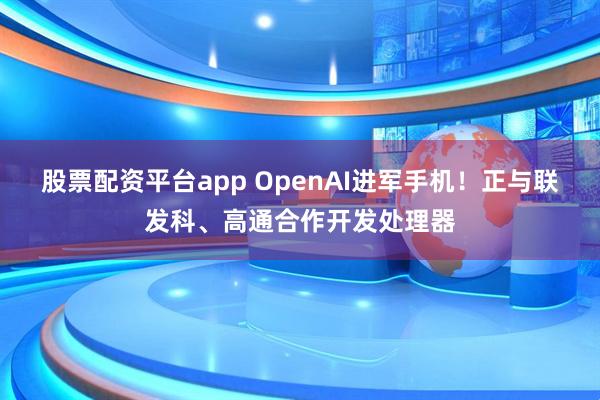 股票配资平台app OpenAI进军手机！正与联发科、高通合作开发处理器