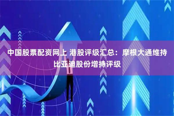 中国股票配资网上 港股评级汇总：摩根大通维持比亚迪股份增持评级