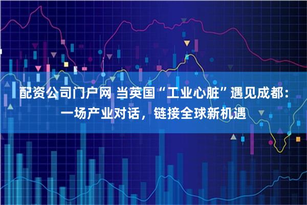 配资公司门户网 当英国“工业心脏”遇见成都：一场产业对话，链接全球新机遇