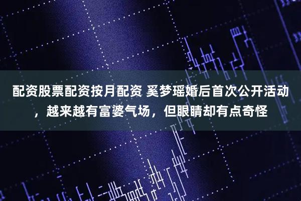配资股票配资按月配资 奚梦瑶婚后首次公开活动，越来越有富婆气场，但眼睛却有点奇怪