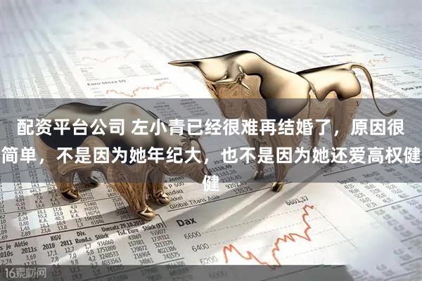 配资平台公司 左小青已经很难再结婚了，原因很简单，不是因为她年纪大，也不是因为她还爱高权健