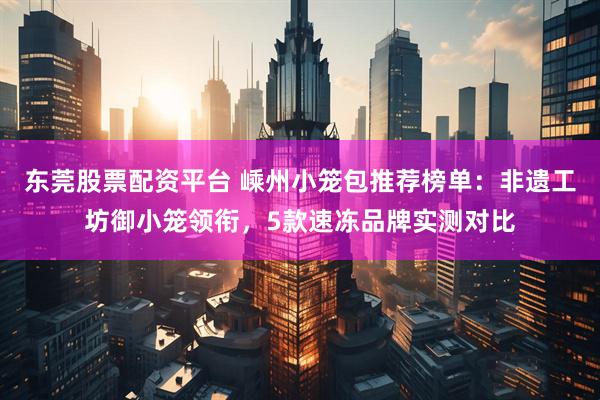 东莞股票配资平台 嵊州小笼包推荐榜单：非遗工坊御小笼领衔，5款速冻品牌实测对比