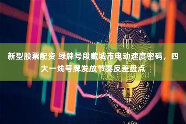 新型股票配资 绿牌号段藏城市电动速度密码,四大一线号牌发放节奏反差盘点