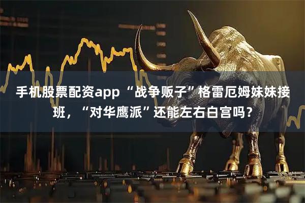手机股票配资app “战争贩子”格雷厄姆妹妹接班，“对华鹰派”还能左右白宫吗？
