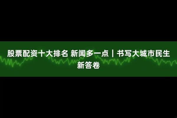 股票配资十大排名 新闻多一点｜书写大城市民生新答卷