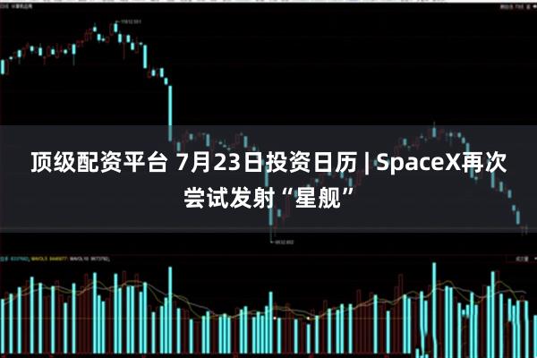 顶级配资平台 7月23日投资日历 | SpaceX再次尝试发射“星舰”