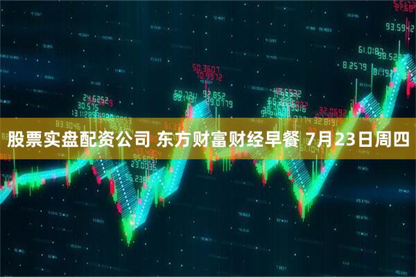 股票实盘配资公司 东方财富财经早餐 7月23日周四